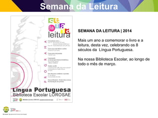 BE Lorosae | Agrupamento de Escolas Carlos Gargaté
Semana da Leitura
SEMANA DA LEITURA | 2014
Mais um ano a comemorar o livro e a
leitura, desta vez, celebrando os 8
séculos da Língua Portuguesa.
Na nossa Biblioteca Escolar, ao longo de
todo o mês de março.
 