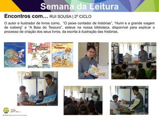 BE Lorosae | Agrupamento de Escolas Carlos Gargaté
Semana da Leitura
Encontros com… RUI SOUSA | 2º CICLO
O autor e ilustrador de livros como, “O peixe contador de histórias”, “Humi e a grande viagem
de iceberg” e “A Baia do Tesouro”, esteve na nossa biblioteca, disponível para explicar o
processo de criação dos seus livros, da escrita à ilustração das histórias.
 