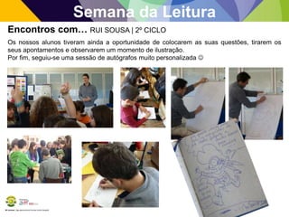 BE Lorosae | Agrupamento de Escolas Carlos Gargaté
Semana da Leitura
Encontros com… RUI SOUSA | 2º CICLO
Os nossos alunos tiveram ainda a oportunidade de colocarem as suas questões, tirarem os
seus apontamentos e observarem um momento de ilustração.
Por fim, seguiu-se uma sessão de autógrafos muito personalizada 
 