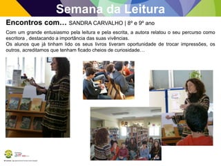 BE Lorosae | Agrupamento de Escolas Carlos Gargaté
Semana da Leitura
Encontros com… SANDRA CARVALHO | 8º e 9º ano
Com um grande entusiasmo pela leitura e pela escrita, a autora relatou o seu percurso como
escritora , destacando a importância das suas vivências.
Os alunos que já tinham lido os seus livros tiveram oportunidade de trocar impressões, os
outros, acreditamos que tenham ficado cheios de curiosidade…
 