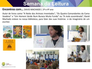 BE Lorosae | Agrupamento de Escolas Carlos Gargaté
Semana da Leitura
Encontros com… DAVID MACHADO | 3º e 4º ano
Autor de livros como "A Noite dos Animais Inventados", "Os Quatro Comandantes da Cama
Voadora” e "Um Homem Verde Num Buraco Muito Fundo” ou “A mala assombrada”, David
Machado esteve na nossa biblioteca, para falar das suas histórias e do imaginário de um
escritor.
 