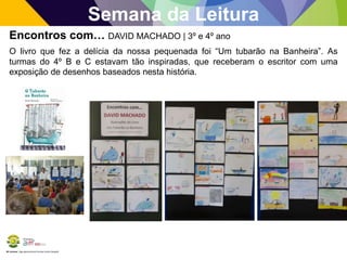 BE Lorosae | Agrupamento de Escolas Carlos Gargaté
Semana da Leitura
Encontros com… DAVID MACHADO | 3º e 4º ano
O livro que fez a delícia da nossa pequenada foi “Um tubarão na Banheira”. As
turmas do 4º B e C estavam tão inspiradas, que receberam o escritor com uma
exposição de desenhos baseados nesta história.
 