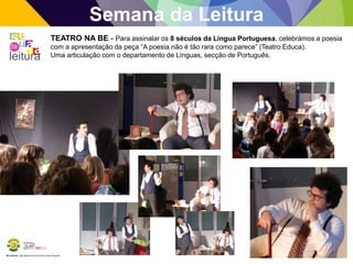 BE Lorosae | Agrupamento de Escolas Carlos Gargaté
Semana da Leitura
TEATRO NA BE - Para assinalar os 8 séculos da Língua Portuguesa, celebrámos a poesia
com a apresentação da peça “A poesia não é tão rara como parece” (Teatro Educa).
Uma articulação com o departamento de Línguas, secção de Português.
 