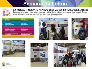 BE Lorosae | Agrupamento de Escolas Carlos Gargaté
Semana da Leitura
EXPOSIÇÃO ITINERANTE “LIVROS QUE FIZERAM HISTÓRIA” Ed. Santillana
Pelo segundo ano consecutivo, tivemos o privilégio de voltar a apresentar esta exposição aos
nossos alunos, este ano enriquecida com mais quatro painéis.
 