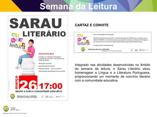 BE Lorosae | Agrupamento de Escolas Carlos Gargaté
Semana da Leitura
Integrado nas atividades desenvolvidas no âmbito
da semana da leitura, o Sarau Literário visou
homenagear a Língua e a Literatura Portuguesa,
proporcionando um momento de convívio literário
com a comunidade educativa.
CARTAZ E CONVITE
 