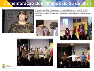 BE Lorosae | Agrupamento de Escolas Carlos Gargaté
Comemoração dos 40 anos do 25 de abril
A companhia de Teatro Educa esteve na nossa biblioteca com a peça “25 de abril –
história de uma revolução”. Uma forma divertida de dar a conhecer um momento
importante da história do nosso país. (iniciativa do Departamento de Ciências Sociais e
Humanas).
 