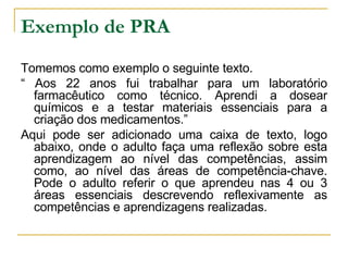 Exemplo de PRA Tomemos como exemplo o seguinte texto. “  Aos 22 anos fui trabalhar para um laboratório farmacêutico como técnico. Aprendi a dosear químicos e a testar materiais essenciais para a criação dos medicamentos.” Aqui pode ser adicionado uma caixa de texto, logo abaixo, onde o adulto faça uma reflexão sobre esta aprendizagem ao nível das competências, assim como, ao nível das áreas de competência-chave. Pode o adulto referir o que aprendeu nas 4 ou 3 áreas essenciais descrevendo reflexivamente as competências e aprendizagens realizadas. 