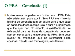 O PRA – Conclusão (1) Muitas vezes me pedem um índice para o PRA. Este não existe, nem pode existir. Se o PRA é um livro da história de aprendizagem do adulto este é que sabe os capítulos desse mesmo livro e qual a organização que lhe quer dar. No entanto, a existência de um referencial para as áreas de competência pode ser tido em conta para a elaboração do PRA. Este deve revelar as evidências que no referencial estão contidas. Não de uma forma rígida, mas flexível.  