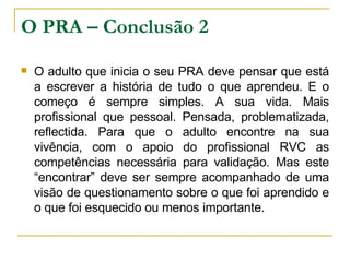 O PRA – Conclusão 2 O adulto que inicia o seu PRA deve pensar que está a escrever a história de tudo o que aprendeu. E o começo é sempre simples. A sua vida. Mais profissional que pessoal. Pensada, problematizada, reflectida. Para que o adulto encontre na sua vivência, com o apoio do profissional RVC as competências necessária para validação. Mas este “encontrar” deve ser sempre acompanhado de uma visão de questionamento sobre o que foi aprendido e o que foi esquecido ou menos importante. 