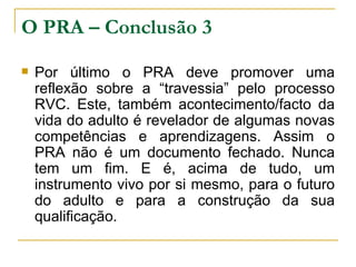 O PRA – Conclusão 3 Por último o PRA deve promover uma reflexão sobre a “travessia” pelo processo RVC. Este, também acontecimento/facto da vida do adulto é revelador de algumas novas competências e aprendizagens. Assim o PRA não é um documento fechado. Nunca tem um fim. E é, acima de tudo, um instrumento vivo por si mesmo, para o futuro do adulto e para a construção da sua qualificação. 