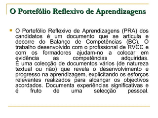 O Portefólio Reflexivo de Aprendizagens O Portefólio Reflexivo de Aprendizagens (PRA) dos candidatos é um documento que se articula e decorre do Balanço de Competências (BC). O trabalho desenvolvido com o profissional de RVCC e com os formadores ajudam-no a colocar em evidência as competências adquiridas. É uma colecção de documentos vários (de natureza textual ou não) que revela o desenvolvimento e progresso na aprendizagem, explicitando os esforços relevantes realizados para alcançar os objectivos acordados. Documenta experiências significativas e é fruto de uma selecção pessoal. 