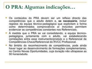 O PRA: Algumas indicações… Os conteúdos do PRA devem ser um reflexo directo das competências que o adulto detém e,  se necessário , incluir registos da equipa técnico-pedagógica que explicitam a forma como determinados comprovativos aí incluídos permitem evidenciar as competências constantes nos Referenciais. À medida que o PRA se vai consolidando, a equipa técnico-pedagógica, juntamente com o adulto, vai estabelecendo correlações entre esse instrumento/produto e o Referencial de Competências-Chave/Referencial do RVCC Profissional. No âmbito do reconhecimento de competências, pode ainda haver lugar ao desenvolvimento de formações complementares, no Centro Novas Oportunidades, cuja duração não ultrapasse as 50 horas/adulto. 