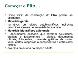 Começar o PRA… Como inicio de construção do PRA podem ser utilizados: Materiais gerais: narrativas ou relatos autobiográficos indirectos recolhidos através de entrevista face a face. Materiais biográficos adicionais: - documentos pessoais que revelem actividades, práticas e testemunhos – diários, documentos oficiais, fotografias, materiais gráficos de ordem vária, cartas, respostas a questionários e entrevistas, textos; diversos da autoria do próprio adulto… 