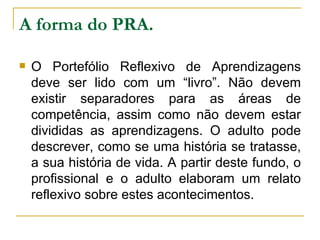 A forma do PRA. O Portefólio Reflexivo de Aprendizagens deve ser lido com um “livro”. Não devem existir separadores para as áreas de competência, assim como não devem estar divididas as aprendizagens. O adulto pode descrever, como se uma história se tratasse, a sua história de vida. A partir deste fundo, o profissional e o adulto elaboram um relato reflexivo sobre estes acontecimentos.  