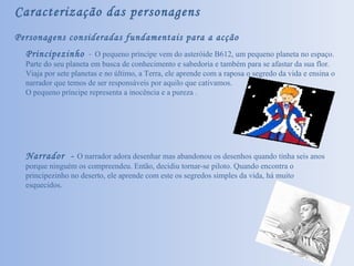 Caracterização das personagens Personagens consideradas fundamentais para a acção Principezinho   -  O pequeno príncipe vem do asteróide B612, um pequeno planeta no espaço. Parte do seu planeta em busca de conhecimento e sabedoria e também para se afastar da sua flor. Viaja por sete planetas e no último, a Terra, ele aprende com a raposa o segredo da vida e ensina o narrador que temos de ser responsáveis por aquilo que cativamos.  O pequeno príncipe representa a inocência e a pureza . Narrador  -  O narrador adora desenhar mas abandonou os desenhos quando tinha seis anos porque ninguém os compreendeu. Então, decidiu tornar-se piloto. Quando encontra o principezinho no deserto, ele aprende com este os segredos simples da vida, há muito esquecidos.  