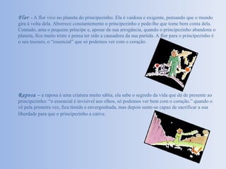 Flor   –  A flor vive no planeta do principezinho. Ela é vaidosa e exigente, pensando que o mundo gira à volta dela. Aborrece constantemente o principezinho e pede-lhe que tome bem conta dela. Contudo, ama o pequeno príncipe e, apesar da sua arrogância, quando o principezinho abandona o planeta, fica muito triste e pensa ter sido a causadora da sua partida. A flor para o principezinho é o seu tesouro, o “essencial” que só podemos ver com o coração. Raposa   –  a raposa é uma criatura muito sábia, ela sabe o segredo da vida que dá de presente ao principezinho: “o essencial é invisível aos olhos, só podemos ver bem com o coração.” quando o vê pela primeira vez, fica tímida e envergonhada, mas depois sente-se capaz de sacrificar a sua liberdade para que o principezinho a cative . 