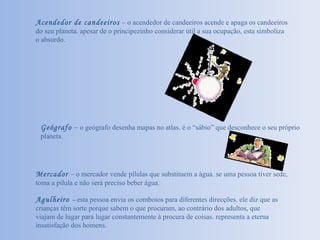 Geógrafo   –  o geógrafo desenha mapas no atlas. é o “sábio” que desconhece o seu próprio planeta.  Mercador  – o mercador vende pílulas que substituem a água. se uma pessoa tiver sede, toma a pílula e não será preciso beber água.  Agulheiro  –  esta pessoa envia os comboios para diferentes direcções. ele diz que as crianças têm sorte porque sabem o que procuram, ao contrário dos adultos, que viajam de lugar para lugar constantemente à procura de coisas. representa a eterna insatisfação dos homens. Acendedor de candeeiros  – o acendedor de candeeiros acende e apaga os candeeiros do seu planeta. apesar de o principezinho considerar útil a sua ocupação, esta simboliza o absurdo. 