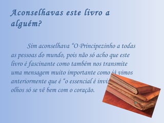 Aconselhavas este livro a alguém? Sim aconselhava “O Principezinho a todas as pessoas do mundo, pois não só acho que este livro é fascinante como também nos transmite uma mensagem muito importante como já vimos anteriormente que é “o essencial é invisível aos olhos só se vê bem com o coração. 