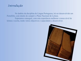 Introdução No âmbito da disciplina de Língua Portuguesa, irá ser desenvolvido um Portefólio, com intuito de cumprir o Plano Nacional de Leitura. Esperamos conseguir, com esta experiência melhorar o nosso nível de leitura e escrita, tendo vários objectivos e capacidades a desenvolver. 
