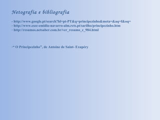 Netografia e bibliografia - http://www.google.pt/search?hl=pt-PT&q=principezinho&meta=&aq=f&oq= http://www.esec-emidio-navarro-alm.rcts.pt/sarilho/principezinho.htm http://resumos.netsaber.com.br/ver_resumo_c_984.html “  O Principezinho”, de Antoine de Saint- Exupéry 