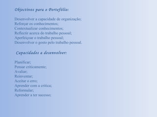 Objectivos para o Portefólio: Desenvolver a capacidade de organização; Reforçar os conhecimentos; Contextualizar conhecimentos; Reflectir acerca do trabalho pessoal; Aperfeiçoar o trabalho pessoal; Desenvolver o gosto pelo trabalho pessoal. Capacidades a desenvolver: Planificar; Pensar criticamente; Avaliar; Reinventar; Aceitar o erro; Aprender com a critica; Reformular; Aprender a ter sucesso; 