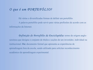 O que é um PORTEFÓLIO? Há várias e diversificadas formas de definir um portefólio. A palavra portefólio pode servir para várias profissões de acordo com as informações da Internet. Definição de Portefólio da Enciclopédia :  termo de origem anglo-saxónica que designa o conjunto de títulos e acções de um investidor, individual ou institucional.  Ou:  documento formal que apresenta as experiências de aprendizagem fora da escola, sendo utilizado para solicitar reconhecimento académico da aprendizagem experimental. 