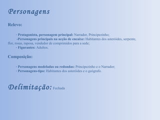 Personagens Relevo: Protagonista, personagem principal:  Narrador, Principezinho; -Personagens principais na acção de encaixe:  Habitantes dos asteróides, serpente, flor, rosas, raposa, vendedor de comprimidos para a sede; Figurantes:  Adultos. Composição: Personagens modeladas ou redondas:  Principezinho e o Narrador; Personagens-tipo:  Habitantes dos asteróides e o geógrafo. Delimitação:  Fechada 