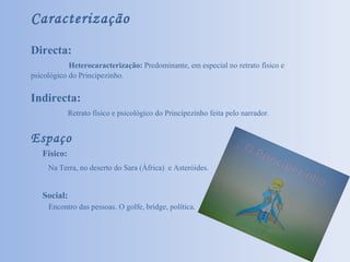 Caracterização Directa:    Heterocaracterização:  Predominante, em especial no retrato físico e psicológico do Principezinho. Indirecta:   Retrato físico e psicológico do Principezinho feita pelo narrador. Espaço Físico: Na Terra, no deserto do Sara (África)  e Asteróides. Social: Encontro das pessoas. O golfe, bridge, política. 