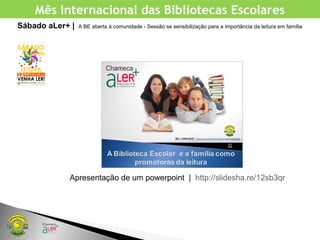 Mês Internacional das Bibliotecas Escolares
Sábado aLer+ | A BE aberta à comunidade - Sessão se sensibilização para a importância da leitura em família
Apresentação de um powerpoint | http://slidesha.re/12sb3qr
 