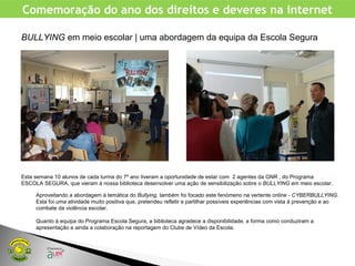 Comemoração do ano dos direitos e deveres na internet
Esta semana 10 alunos de cada turma do 7º ano tiveram a oportunidade de estar com 2 agentes da GNR , do Programa
ESCOLA SEGURA, que vieram à nossa biblioteca desenvolver uma ação de sensibilização sobre o BULLYING em meio escolar.
BULLYING em meio escolar | uma abordagem da equipa da Escola Segura
Aproveitando a abordagem à temática do Bullying, também foi focado este fenómeno na vertente online - CYBERBULLYING.
Esta foi uma atividade muito positiva que, pretendeu refletir e partilhar possíveis experiências com vista à prevenção e ao
combate da violência escolar.
Quanto à equipa do Programa Escola Segura, a biblioteca agradece a disponibilidade, a forma como conduziram a
apresentação e ainda a colaboração na reportagem do Clube de Vídeo da Escola.
 