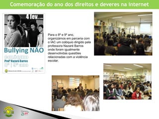 Comemoração do ano dos direitos e deveres na internet
Para o 8º e 9º ano,
organizámos em parceria com
o IAC um colóquio dirigido pela
professora Nazaré Barros
onde foram igualmente
desenvolvidas questões
relacionadas com a violência
escolar.
 