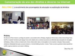 Comemoração do ano dos direitos e deveres na internet
Bullying
Os alunos do 6ºano tiveram o privilégio de assistir a uma sessão sobre o Bullying, dirigida por Sónia Jesus (mãe do aluno Diogo Fona
do 6ºC). A sessão “Conhecer para Apagar” teve como objetivo dar a conhecer aos alunos os diferentes tipos de papéis em situações
de Bullying: o Bully, a vítima e a testemunha. Vimos vídeos sobre cada um dos papéis e como resolver a situação. Nessa sessão,
utilizámos o Bullyingómetro para os alunos dizerem o nível de Bullying durante o recreio. Todos os alunos gostaram desta experiência
na BE e agora já sabemos como parar o Bullying.
Maria Filipe, 6ºC
BULLYING | o envolvimento dos encarregados de educação na exploração da temática
 