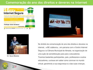 No âmbito da comemoração do ano dos direitos e deveres na
internet, a BE colaborou , em parceria com o Centro Internet
Segura e a Câmara Municipal de Almada, na organização de
uma ação de sensibilização para pais e educadores.
Tivemos bastantes participantes, pais, professores e outros
educadores, curiosos em saber como conviver no mundo
virtual, garantindo a sua segurança e a das suas crianças.
Comemoração do ano dos direitos e deveres na internet
Dr. Nuno Moreira
 