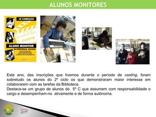 ALUNOS MONITORES
Este ano, das inscrições que tivemos durante o período de casting, foram
sobretudo os alunos do 2º ciclo os que demonstraram maior interesse em
colaborarem com as tarefas da Biblioteca.
Destaca-se um grupo de alunos do 5º C que assumem com responsabilidade o
cargo e desempenham-no ativamente e de forma autónoma.
 