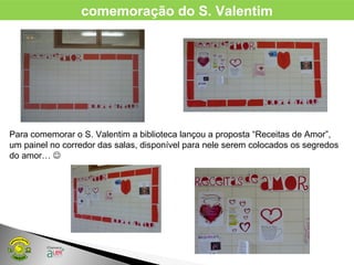 comemoração do S. Valentim
Para comemorar o S. Valentim a biblioteca lançou a proposta “Receitas de Amor”,
um painel no corredor das salas, disponível para nele serem colocados os segredos
do amor… 
 