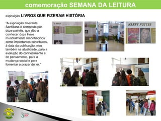 comemoração SEMANA DA LEITURA
exposição LIVROS QUE FIZERAM HISTÓRIA
“A exposição itinerante
Santillana é composta por
doze painéis, que dão a
conhecer doze livros
mundialmente reconhecidos
como importantes contributos,
à data da publicação, mas
também na atualidade, para a
evolução do conhecimento e
do pensamento, para a
mudança social e para
fomentar o prazer de ler.”
 