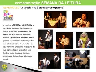 ESPETÁCULO “A poesia não é tão rara como parece”
A celebrar a SEMANA DA LEITURA, a
secção de português da nossa escola
trouxe à biblioteca a companhia de
teatro EDUCA, que com a peça de
teatro “ A poesia não é tão rara como
parece…”, uma comédia teatral poética
que retrata a história de um velho e o
seu mordomo. Entretanto, no decurso da
sua representação, aproveitam para
lembrar várias figuras da literatura
portuguesa, de Camões a Alexandre
O'Neill.
comemoração SEMANA DA LEITURA
 