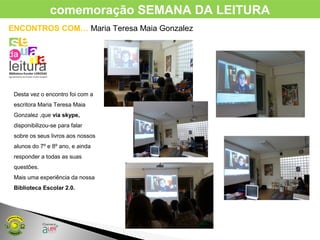 ENCONTROS COM… Maria Teresa Maia Gonzalez
Desta vez o encontro foi com a
escritora Maria Teresa Maia
Gonzalez ,que via skype,
disponibilizou-se para falar
sobre os seus livros aos nossos
alunos do 7º e 8º ano, e ainda
responder a todas as suas
questões.
Mais uma experiência da nossa
Biblioteca Escolar 2.0.
comemoração SEMANA DA LEITURA
 