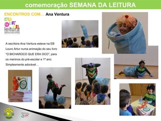 ENCONTROS COM… Ana Ventura
A escritora Ana Ventura esteve na EB
Louro Artur numa animação do seu livro
“O BICHAROCO QUE ERA OCO”, para
os meninos do pré-escolar e 1º ano.
Simplesmente adorável…
comemoração SEMANA DA LEITURA
 