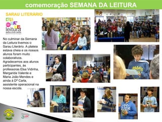 No culminar da Semana
da Leitura tivemos o
Sarau Literário. A plateia
estava cheia e os nossos
alunos foram muito
colaborativos.
Agradecemos aos alunos
participantes, às
professoras Elsa Vidinha,
Margarida Valente e
Maria João Mendes e
ainda à Dª Carla,
assistente operacional na
nossa escola.
comemoração SEMANA DA LEITURA
SARAU LITERÁRIO
 