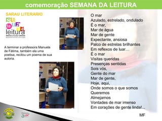 SARAU LITERÁRIO
A terminar a professora Manuela
de Fátima, também ela uma
poetisa, recitou um poema de sua
autoria.
O mar
Azulado, estrelado, ondulado
É o mar,
Mar de água
Mar de gente
Expectante, ansiosa
Palco de estrelas brilhantes
Em reflexos de luar…
É o mar
Visitas queridas
Presenças sentidas
Sois vós,
Gente do mar
Mar de gente,
Hoje, aqui,
Onde somos o que somos
Queremos
Almejamos
Vontades de mar imenso
Em corações de gente linda!...
MF
comemoração SEMANA DA LEITURA
 