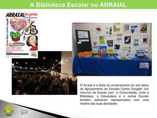 A Biblioteca Escolar no ARRAIAL
O Arraial é a festa de encerramento do ano letivo
do Agrupamento de Escolas Carlos Gargaté. Um
convívio da Escola com a Comunidade, onde a
Biblioteca, a Estudoteca e o Jornal Escolar
também estiveram representados com uma
mostra das suas atividades.
 