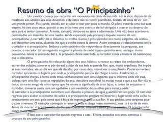 Resumo da obra “O Principezinho” Um aviador começa por recordar um momento marcante da sua vida: aos 6 anos, depois de ter mostrado aos adultos aos seus desenhos, e de estes não os terem percebido, desistiu da ideia de vir  ser um grande pintor. Mais tarde, decidiu ser aviador e voar por todo o mundo. O piloto recorda uma das suas viagens, há seis anos atrás, quando o seu avião teve uma avaria e ele foi obrigado a aterrar no deserto do sara para o tentar consertar. À noite, cansado, deitou-se na areia e adormeceu. Uma voz doce acordou-o, pedindo-lhe um desenho de uma ovelha. Ainda espantado pela presença daquele menino ali, um principezinho, o narrador fez o desenho da ovelha. Como o principezinho era muito exigente, ele acabou por desenhar uma caixa, dizendo-lhe que a ovelha estava lá dentro. Assim começou o relacionamento entre o aviador e o principezinho. Embora o principezinho não respondesse directamente às perguntas, aos poucos, o narrador foi conseguindo imaginar o planeta de onde o principezinho veio, um lugar muito pequenino, talvez o asteróide B612. A propósito deste asteróide, o narrador conta a história do astrónomo que o descobriu. O principezinho foi relatando alguns dos seus hábitos: arrancar as raízes dos embondeiros, varrer dos vulcões, admirar o pôr-do-sol, cuidar da sua bela e querida flor, que, muito orgulhosa, lhe impõe as suas vontades, até ao dia em que ele decidiu, por causa dela, abandonar o seu planeta. Posteriormente o  narrador apresenta os lugares por onde o principezinho passou até chegar à terra:. Finalmente, o principezinho chegou à terra onde trava conhecimento com uma serpente que o informa onde ele está, dialoga com uma flor, ouve as repetições do eco, descobre que afinal há muitas rosas e que a sua flor não é única; torna-se amigo de uma raposa que lhe ensina o significado de criar laços, e, antes de encontrar o narrador, conversa ainda com um agulheiro e um vendedor de pastilhas para matar a sede. O narrador e o principezinho caminham pelo deserto à procura de água e encontram um poço. O narrador regressa para acabar o conserto do avião e o principezinho procura no deserto o lugar onde tinha caído há precisamente um ano, pois sente que é hora de regressar para a sua flor. A seu pedido, uma serpente pica-o com o veneno. O narrador conseguiu arranjar o avião e chega nesse momento, mas  já é tarde de mais. Antes de morrer, o principezinho diz-lhe que o recorde, olhando à noite para as estrelas. O principezinho estará numa delas. É isso que o narrador faz quando regressa a casa . E hoje, passados seis anos, continua à procura do seu principezinho. 