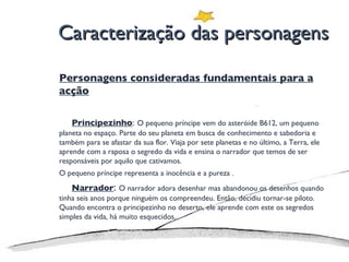 Caracterização das personagens Personagens consideradas fundamentais para a acção Principezinho :   O pequeno príncipe vem do asteróide B612, um pequeno planeta no espaço. Parte do seu planeta em busca de conhecimento e sabedoria e também para se afastar da sua flor. Viaja por sete planetas e no último, a Terra, ele aprende com a raposa o segredo da vida e ensina o narrador que temos de ser responsáveis por aquilo que cativamos.  O pequeno príncipe representa a inocência e a pureza . Narrador :  O narrador adora desenhar mas abandonou os desenhos quando tinha seis anos porque ninguém os compreendeu. Então, decidiu tornar-se piloto. Quando encontra o principezinho no deserto, ele aprende com este os segredos simples da vida, há muito esquecidos.  