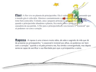 Flor :  A flor vive no planeta do principezinho. Ela é vaidosa e exigente, pensando que o mundo gira à volta dela. Aborrece constantemente o principezinho e pede-lhe que tome bem conta dela. Contudo, ama o pequeno príncipe e, apesar da sua arrogância, quando o principezinho abandona o planeta, fica muito triste e pensa ter sido a causadora da sua partida. A flor para o principezinho é o seu tesouro, o “essencial” que só podemos ver com o coração. Raposa :  A  raposa é uma criatura muito sábia, ela sabe o segredo da vida que dá de presente ao principezinho: “o essencial é invisível aos olhos, só podemos ver bem com o coração.” quando o vê pela primeira vez, fica tímida e envergonhada, mas depois sente-se capaz de sacrificar a sua liberdade para que o principezinho a cative. 