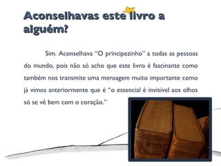 Aconselhavas este livro a alguém? Sim. Aconselhava “O principezinho” a todas as pessoas do mundo, pois não só acho que este livro é fascinante como também nos transmite uma mensagem muito importante como já vimos anteriormente que é “o essencial é invisível aos olhos só se vê bem com o coração.” 