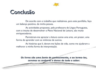 Conclusão De acordo com o trabalho que realizámos, para este portfólio, faço um balanço positivo, da minha pessoa. As actividades propostas, pela professora de Língua Portuguesa, com o intuito de desenvolver o Plano Nacional de Leitura, são muito enriquecedoras. Permitiram-me apreciar a leitura como uma arte, um prazer, uma forma de aprender com as vivências de outros. As histórias que li, deram-me lições de vida, como me ajudaram a melhorar a minha forma de interpretação. Os livros são uma fonte de conhecimento, e ao lermo-los, seremos os senhores e donos de todo o saber. 