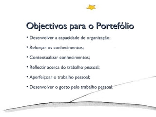 Objectivos para o Portefólio Desenvolver a capacidade de organização; Reforçar os conhecimentos; Contextualizar conhecimentos; Reflectir acerca do trabalho pessoal; Aperfeiçoar o trabalho pessoal; Desenvolver o gosto pelo trabalho pessoal. 