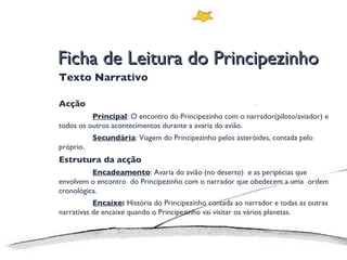 Ficha de Leitura do Principezinho Texto Narrativo Acção Principal : O encontro do Principezinho com o narrador(piloto/aviador) e todos os outros acontecimentos durante a avaria do avião. Secundária : Viagem do Principezinho pelos asteróides, contada pelo próprio. Estrutura da acção Encadeamento : Avaria do avião (no deserto)  e as peripécias que envolvem o encontro  do Principezinho com o narrador que obedecem a uma  ordem cronológica. Encaixe :  História do Principezinho contada ao narrador e todas as outras narrativas de encaixe quando o Principezinho vai visitar os vários planetas. 
