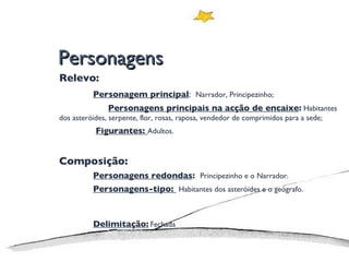 Personagens Relevo: Personagem principal :  Narrador, Principezinho;   Personagens principais na acção de encaixe :  Habitantes dos asteróides, serpente, flor, rosas, raposa, vendedor de comprimidos para a sede;   Figurantes:  Adultos. Composição: Personagens redondas :  Principezinho e o Narrador ; Personagens-tipo:  Habitantes dos asteróides e o geógrafo. Delimitação:   Fechada 
